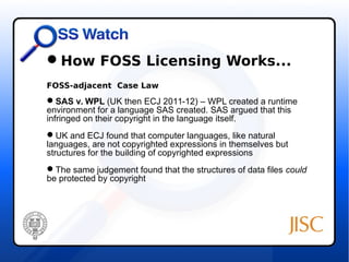 How FOSS Licensing Works... 
FOSS-adjacent Case Law 
SAS v. WPL (UK then ECJ 2011-12) – WPL created a runtime 
environment for a language SAS created. SAS argued that this 
infringed on their copyright in the language itself. 
UK and ECJ found that computer languages, like natural 
languages, are not copyrighted expressions in themselves but 
structures for the building of copyrighted expressions 
The same judgement found that the structures of data files could 
be protected by copyright 
 