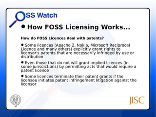 How FOSS Licensing Works... 
How do FOSS Licences deal with patents? 
Some licences (Apache 2, Nokia, Microsoft Reciprocal 
Licence and many others) explicitly grant rights to 
licensor's patents that are necessarily infringed by use or 
distribution 
Even those that do not will grant implied licences (in 
some jurisdictions) by permitting acts that would require a 
patent licence 
Some licences terminate their patent grants if the 
licensee initiates patent infringement litigation against the 
licensor 
 