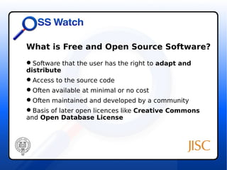 What is Free and Open Source Software? 
Software that the user has the right to adapt and 
distribute 
Access to the source code 
Often available at minimal or no cost 
Often maintained and developed by a community 
Basis of later open licences like Creative Commons 
and Open Database License 
 