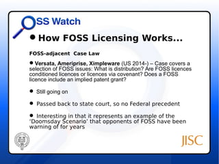 How FOSS Licensing Works... 
FOSS-adjacent Case Law 
Versata, Ameriprise, Ximpleware (US 2014-) – Case covers a 
selection of FOSS issues: What is distribution? Are FOSS licences 
conditioned licences or licences via covenant? Does a FOSS 
licence include an implied patent grant? 
 Still going on 
 Passed back to state court, so no Federal precedent 
 Interesting in that it represents an example of the 
‘Doomsday Scenario’ that opponents of FOSS have been 
warning of for years 
 