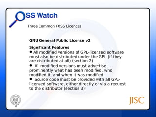 Three Common FOSS Licences 
GNU General Public License v2 
Significant Features 
All modified versions of GPL-licensed software 
must also be distributed under the GPL (if they 
are distributed at all) (section 2) 
 All modified versions must advertise 
prominently what has been modified, who 
modified it, and when it was modified. 
 Source code must be provided with all GPL-licensed 
software, either directly or via a request 
to the distributor (section 3) 
 