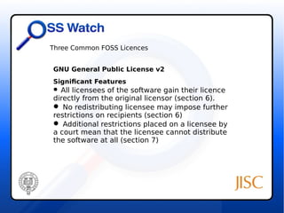 Three Common FOSS Licences 
GNU General Public License v2 
Significant Features 
 All licensees of the software gain their licence 
directly from the original licensor (section 6). 
 No redistributing licensee may impose further 
restrictions on recipients (section 6) 
 Additional restrictions placed on a licensee by 
a court mean that the licensee cannot distribute 
the software at all (section 7) 
 