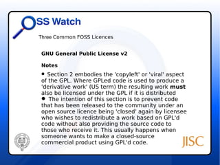 Three Common FOSS Licences 
GNU General Public License v2 
Notes 
 Section 2 embodies the 'copyleft' or 'viral' aspect 
of the GPL. Where GPLed code is used to produce a 
'derivative work' (US term) the resulting work must 
also be licensed under the GPL if it is distributed 
 The intention of this section is to prevent code 
that has been released to the community under an 
open source licence being 'closed' again by licensee 
who wishes to redistribute a work based on GPL'd 
code without also providing the source code to 
those who receive it. This usually happens when 
someone wants to make a closed-source 
commercial product using GPL'd code. 
 