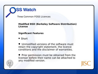 Three Common FOSS Licences 
Modified BSD (Berkeley Software Distribution) 
License 
Significant Features 
 Short 
 Unmodified versions of the software must 
retain the copyright statement, the licence 
conditions and the disclaimer of warranties. 
 Prior permission must be obtained from the 
licensor before their name can be attached to 
any modified version. 
 