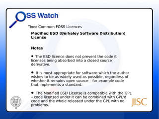 Three Common FOSS Licences 
Modified BSD (Berkeley Software Distribution) 
License 
Notes 
 The BSD licence does not prevent the code it 
licenses being absorbed into a closed source 
derivative. 
 It is most appropriate for software which the author 
wishes to be as widely used as possible, regardless of 
whether it remains open source – for example code 
that implements a standard. 
 The Modified BSD License is compatible with the GPL 
– code licensed under it can be combined with GPL'd 
code and the whole released under the GPL with no 
problems. 
 