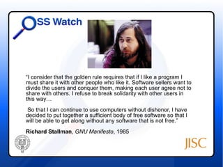 “I consider that the golden rule requires that if I like a program I 
must share it with other people who like it. Software sellers want to 
divide the users and conquer them, making each user agree not to 
share with others. I refuse to break solidarity with other users in 
this way… 
So that I can continue to use computers without dishonor, I have 
decided to put together a sufficient body of free software so that I 
will be able to get along without any software that is not free.” 
Richard Stallman, GNU Manifesto, 1985 
 