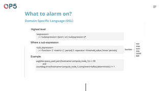 Highest level:
What to alarm on?
Domain Specific Language (DSL)
Where a sub-expression:
<sub_expression>
::= <function> '(' <metric> [',' period] ')' <operator> threshold_value ['times' periods]
Example:
<expression>
::= <subexpression> [(and | or) <subexpression>]*
avg(disk.space_used_perc{hostname=compute_node_1}) >= 99
and
count(log.error{hostname=compute_node_1,component=kafka},deterministic) >= 1
function
min
max
sum
avg
count
last
 