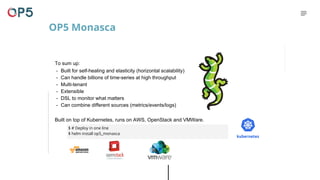 To sum up:
- Built for self-healing and elasticity (horizontal scalability)
- Can handle billions of time-series at high throughput
- Multi-tenant
- Extensible
- DSL to monitor what matters
- Can combine different sources (metrics/events/logs)
Built on top of Kubernetes, runs on AWS, OpenStack and VMWare.
$ # Deploy in one line
$ helm install op5_monasca
OP5 Monasca
 