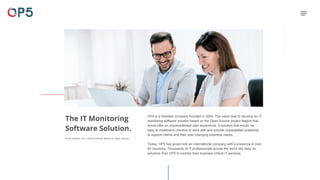 The IT Monitoring
Software Solution.
From Sweden. For a Global Market. Based on Open Source.
OP5 is a Swedish company founded in 2004. The vision was to develop an IT
monitoring software solution based on the Open Source project Nagios that
would offer an unprecedented user experience. A solution that would be
easy to implement, intuitive to work with and provide unparalleled scalability
to support clients and their ever changing business needs.
Today, OP5 has grown into an International company with a presence in over
60 countries. Thousands of IT professionals across the world rely daily on
solutions from OP5 to monitor their business-critical IT services.
 
