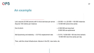 An example
Let’s assume 20 000 servers with 4 micro-services per server:
Assume 100 metrics per instance:
Out of which:
Add dynamicity and elasticity → 0.01%/s replacement rate:
Then, add the virtual infrastructure, failures in the DC, new racks, etc.
→ 20 000 + 4 x 20 000 = 100 000 instances
→ 10 000 000 active time series
→ 2 000 000 are long lived
8 000 000 are ephemeral
→ 0.01% * 8 000 000 = 80 new time series/s
~6 900 000 new time series per day
 