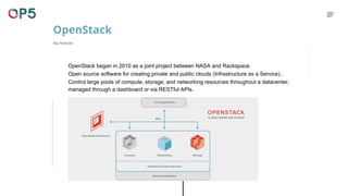 OpenStack began in 2010 as a joint project between NASA and Rackspace.
Open source software for creating private and public clouds (Infrastructure as a Service)..
Control large pools of compute, storage, and networking resources throughout a datacenter,
managed through a dashboard or via RESTful APIs.
OpenStack
Key Features
 