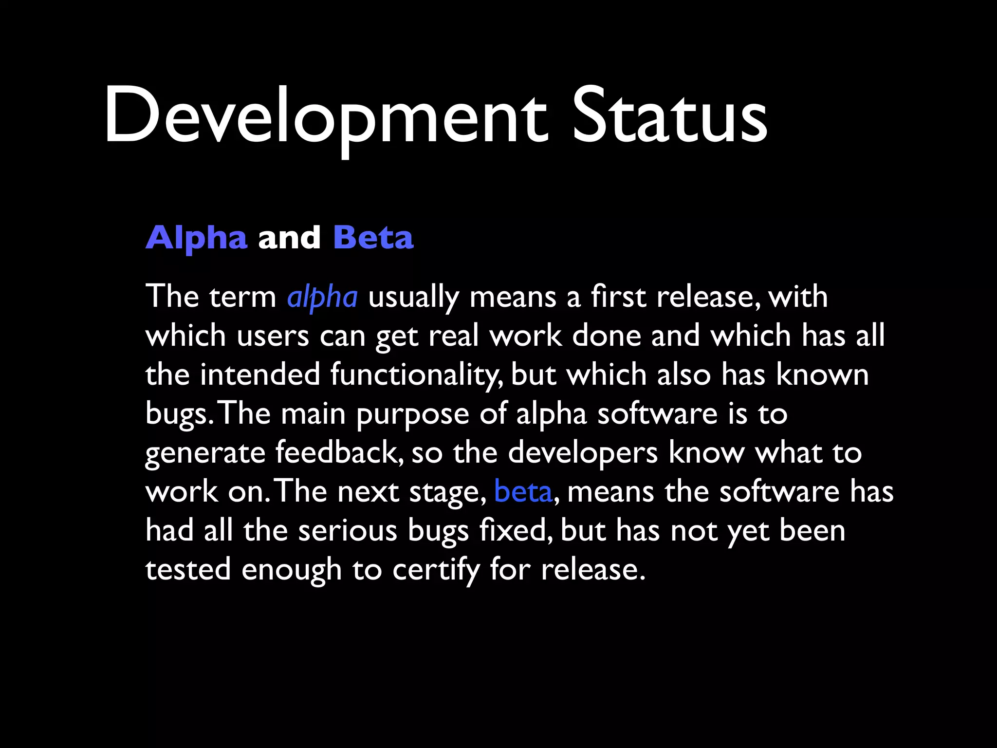 Development Status
 Alpha and Beta
 The term alpha usually means a ﬁrst release, with
 which users can get real work done and which has all
 the intended functionality, but which also has known
 bugs. The main purpose of alpha software is to
 generate feedback, so the developers know what to
 work on. The next stage, beta, means the software has
 had all the serious bugs ﬁxed, but has not yet been
 tested enough to certify for release.
 