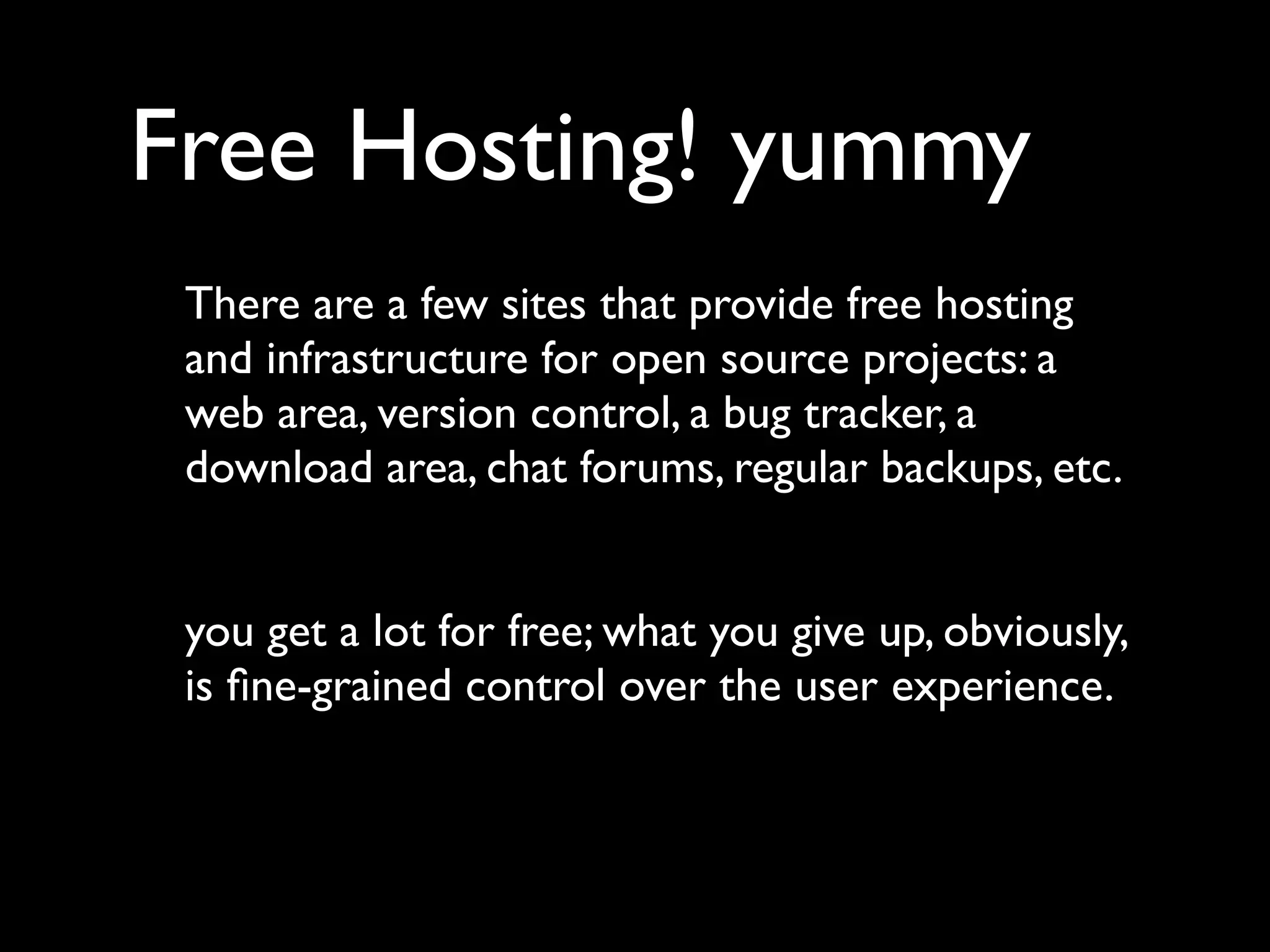 Free Hosting! yummy
 There are a few sites that provide free hosting
 and infrastructure for open source projects: a
 web area, version control, a bug tracker, a
 download area, chat forums, regular backups, etc.


 you get a lot for free; what you give up, obviously,
 is ﬁne-grained control over the user experience.
 
