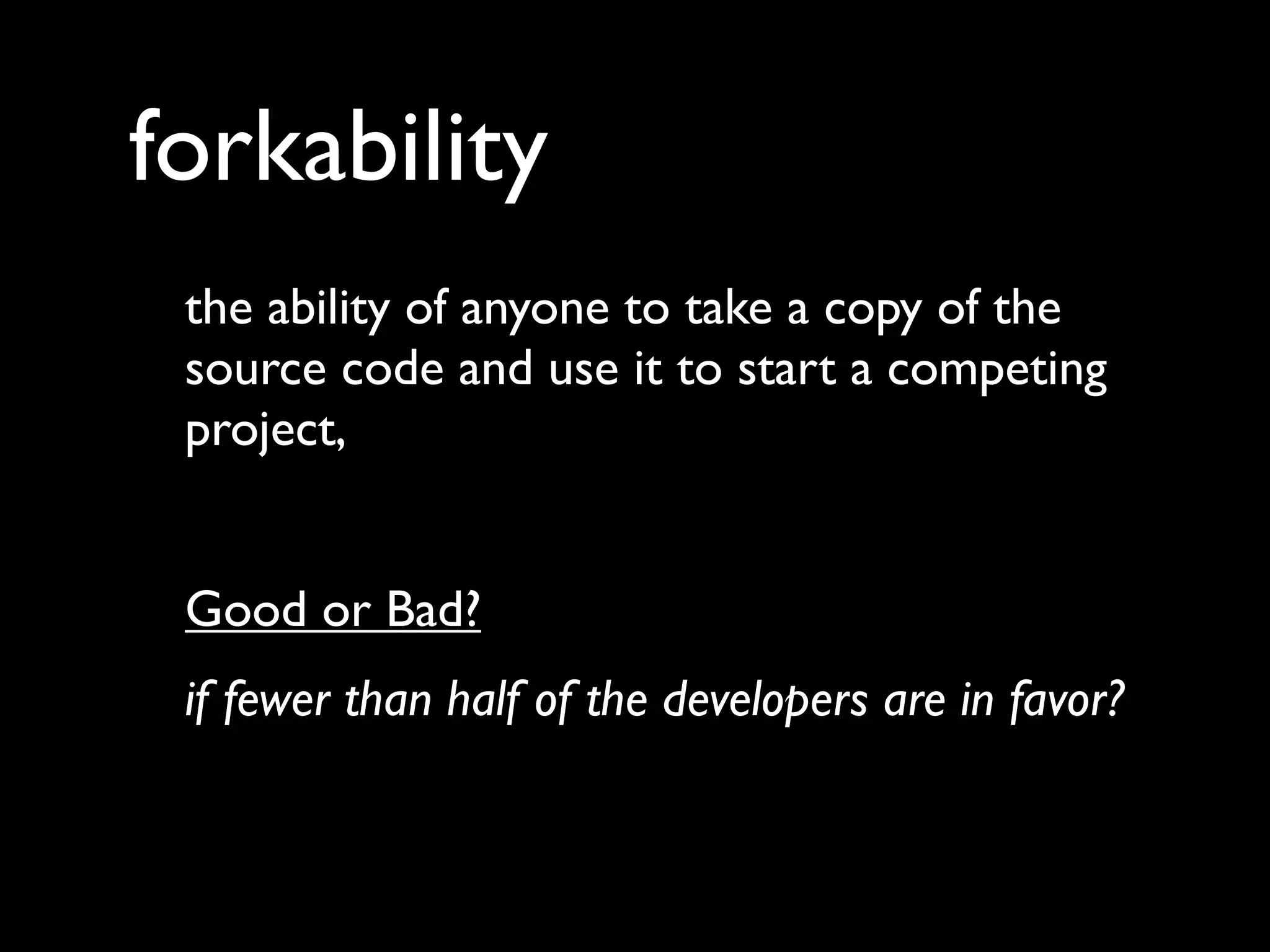 forkability
 the ability of anyone to take a copy of the
 source code and use it to start a competing
 project,


 Good or Bad?
 if fewer than half of the developers are in favor?
 