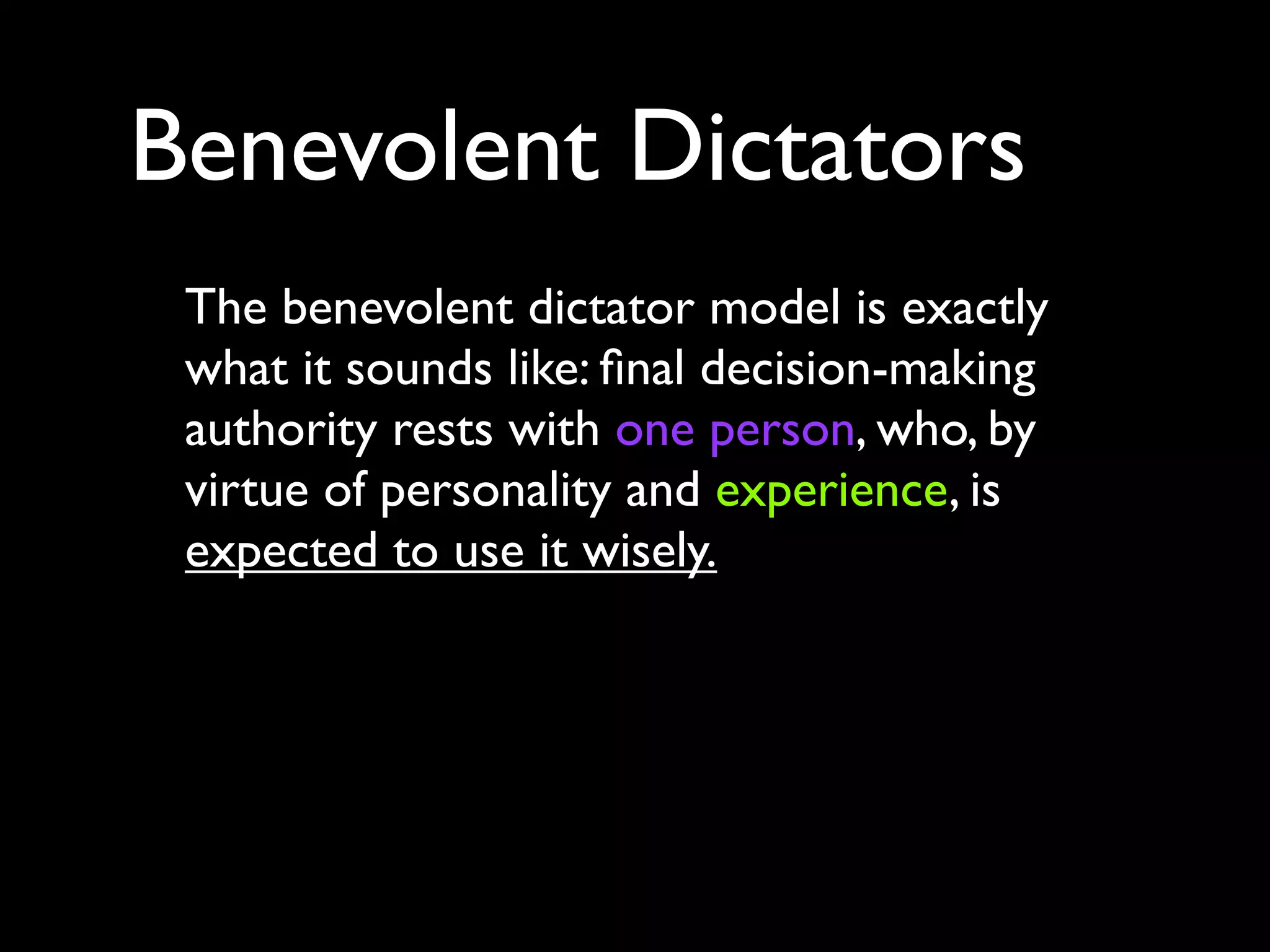 Benevolent Dictators
 The benevolent dictator model is exactly
 what it sounds like: ﬁnal decision-making
 authority rests with one person, who, by
 virtue of personality and experience, is
 expected to use it wisely.
 