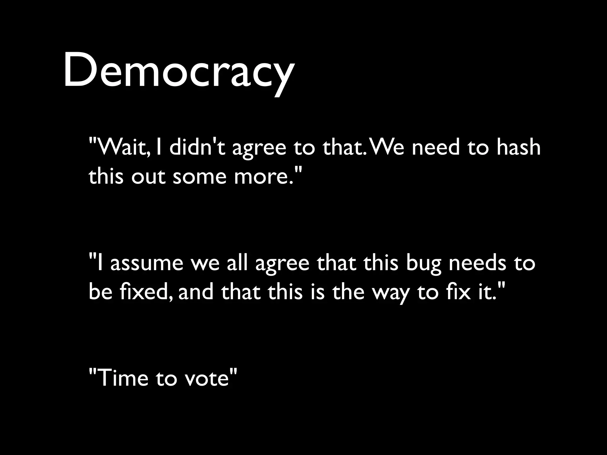 Democracy
 "Wait, I didn't agree to that. We need to hash
 this out some more."


 "I assume we all agree that this bug needs to
 be ﬁxed, and that this is the way to ﬁx it."


 "Time to vote"
 