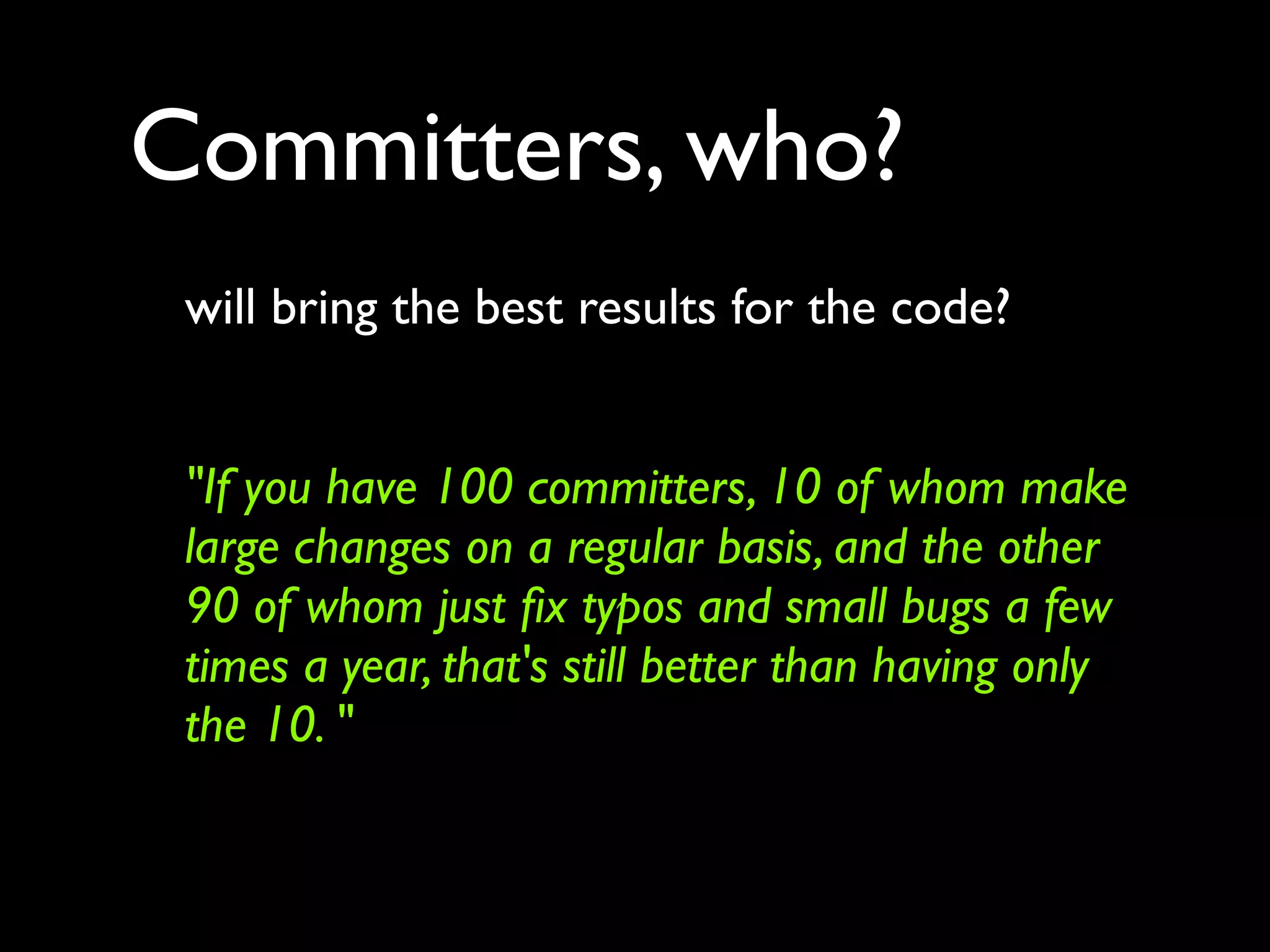 Committers, who?
 will bring the best results for the code?


 "If you have 100 committers, 10 of whom make
 large changes on a regular basis, and the other
 90 of whom just ﬁx typos and small bugs a few
 times a year, that's still better than having only
 the 10. "
 