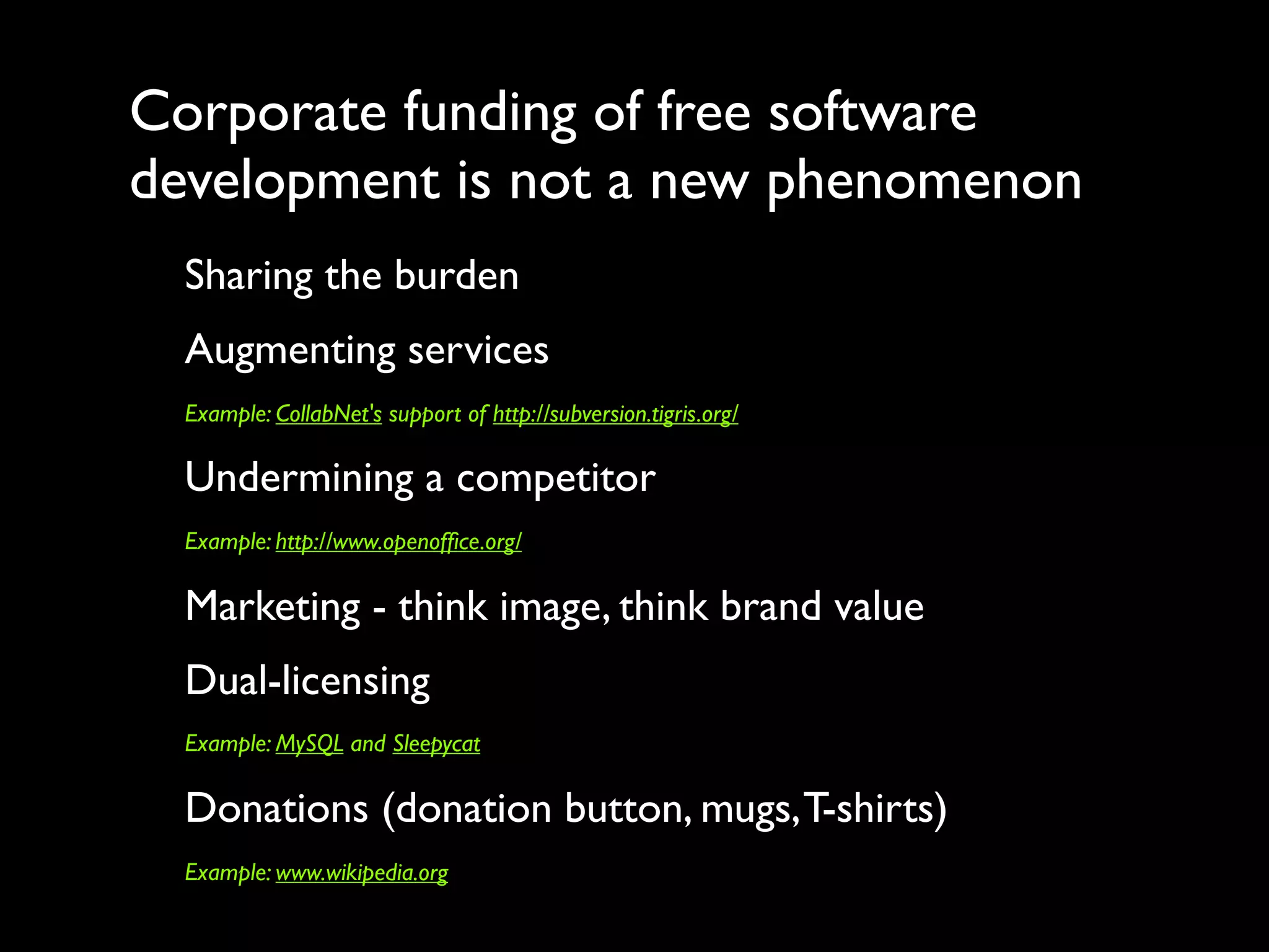 Corporate funding of free software
development is not a new phenomenon
  Sharing the burden
  Augmenting services
  Example: CollabNet's support of http://subversion.tigris.org/

  Undermining a competitor
  Example: http://www.openofﬁce.org/

  Marketing - think image, think brand value
  Dual-licensing
  Example: MySQL and Sleepycat

  Donations (donation button, mugs, T-shirts)
  Example: www.wikipedia.org
 