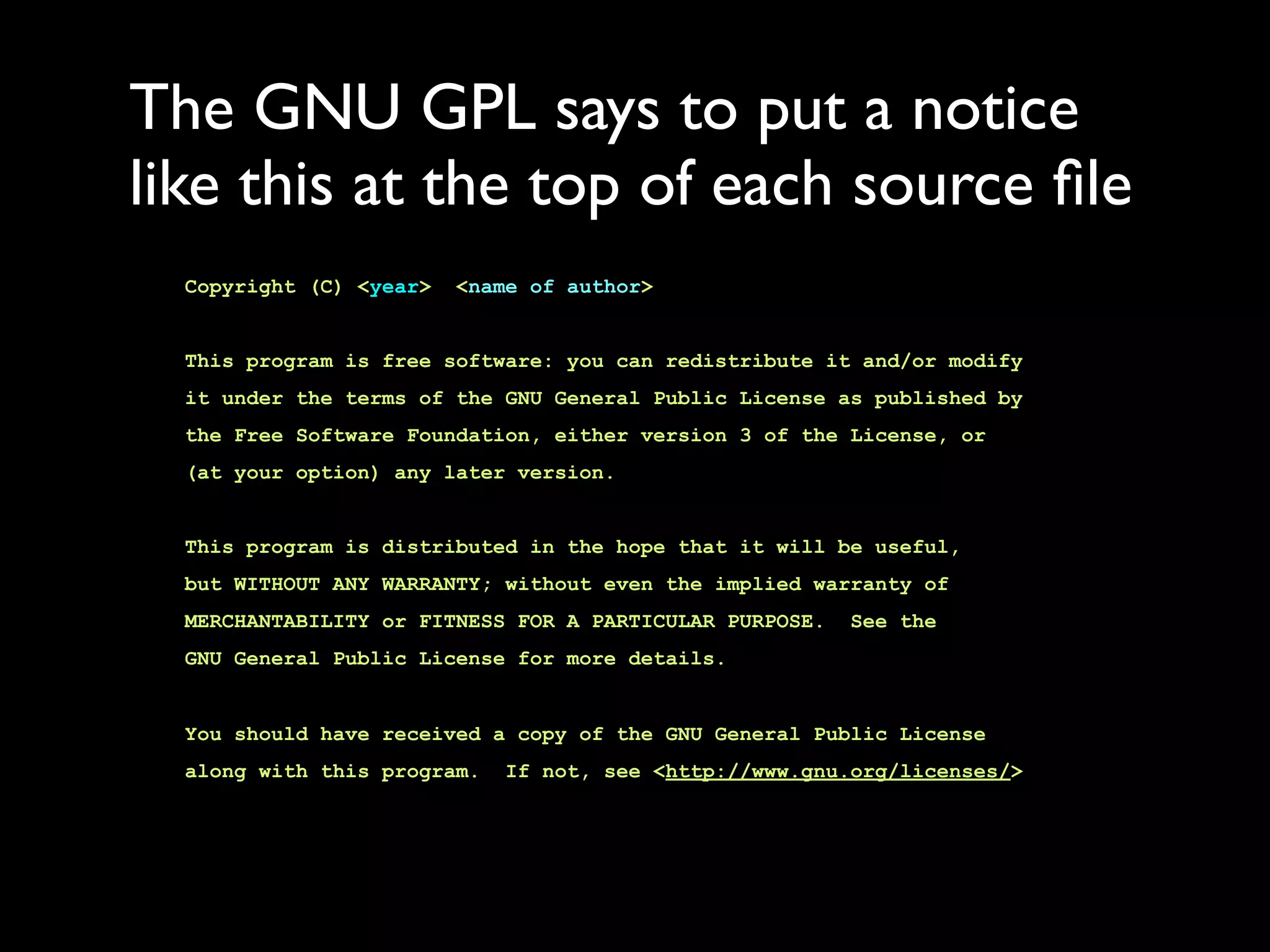 The GNU GPL says to put a notice
like this at the top of each source ﬁle
  Copyright (C) <year>   <name of author>


  This program is free software: you can redistribute it and/or modify
  it under the terms of the GNU General Public License as published by
  the Free Software Foundation, either version 3 of the License, or
  (at your option) any later version.


  This program is distributed in the hope that it will be useful,
  but WITHOUT ANY WARRANTY; without even the implied warranty of
  MERCHANTABILITY or FITNESS FOR A PARTICULAR PURPOSE.   See the
  GNU General Public License for more details.


  You should have received a copy of the GNU General Public License
  along with this program.   If not, see <http://www.gnu.org/licenses/>
 