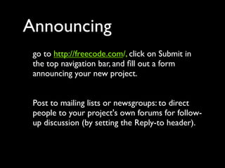Announcing
 go to http://freecode.com/, click on Submit in
 the top navigation bar, and ﬁll out a form
 announcing your new project.


 Post to mailing lists or newsgroups: to direct
 people to your project's own forums for follow-
 up discussion (by setting the Reply-to header).
 