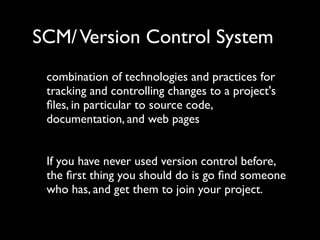 SCM/ Version Control System
 combination of technologies and practices for
 tracking and controlling changes to a project's
 ﬁles, in particular to source code,
 documentation, and web pages


 If you have never used version control before,
 the ﬁrst thing you should do is go ﬁnd someone
 who has, and get them to join your project.
 
