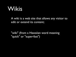 Wikis
 A wiki is a web site that allows any visitor to
 edit or extend its content;


 "wiki" (from a Hawaiian word meaning
 "quick" or "super-fast")
 