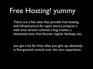Free Hosting! yummy
 There are a few sites that provide free hosting
 and infrastructure for open source projects: a
 web area, version control, a bug tracker, a
 download area, chat forums, regular backups, etc.


 you get a lot for free; what you give up, obviously,
 is ﬁne-grained control over the user experience.
 