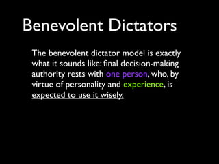 Benevolent Dictators
 The benevolent dictator model is exactly
 what it sounds like: ﬁnal decision-making
 authority rests with one person, who, by
 virtue of personality and experience, is
 expected to use it wisely.
 