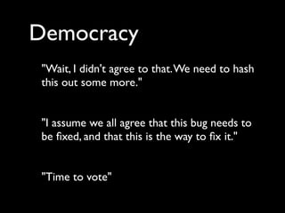 Democracy
 "Wait, I didn't agree to that. We need to hash
 this out some more."


 "I assume we all agree that this bug needs to
 be ﬁxed, and that this is the way to ﬁx it."


 "Time to vote"
 