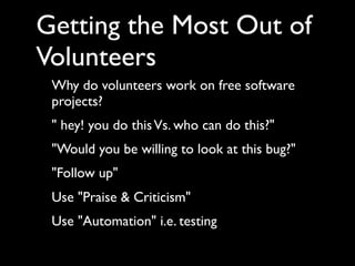 Getting the Most Out of
Volunteers
 Why do volunteers work on free software
 projects?
 " hey! you do this Vs. who can do this?"
 "Would you be willing to look at this bug?"
 "Follow up"
 Use "Praise & Criticism"
 Use "Automation" i.e. testing
 