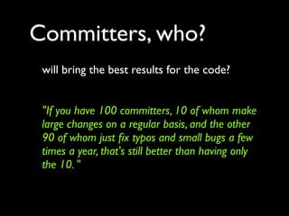 Committers, who?
 will bring the best results for the code?


 "If you have 100 committers, 10 of whom make
 large changes on a regular basis, and the other
 90 of whom just ﬁx typos and small bugs a few
 times a year, that's still better than having only
 the 10. "
 