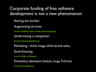 Corporate funding of free software
development is not a new phenomenon
  Sharing the burden
  Augmenting services
  Example: CollabNet's support of http://subversion.tigris.org/

  Undermining a competitor
  Example: http://www.openofﬁce.org/

  Marketing - think image, think brand value
  Dual-licensing
  Example: MySQL and Sleepycat

  Donations (donation button, mugs, T-shirts)
  Example: www.wikipedia.org
 