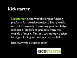 Kickstarter
 Kickstarter is the world's largest funding
 platform for creative projects. Every week,
 tens of thousands of amazing people pledge
 millions of dollars to projects from the
 worlds of music, ﬁlm, art, technology, design,
 food, publishing and other creative ﬁelds.
 http://www.kickstarter.com/
 