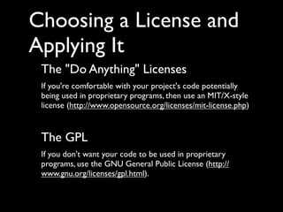 Choosing a License and
Applying It
 The "Do Anything" Licenses
 If you're comfortable with your project's code potentially
 being used in proprietary programs, then use an MIT/X-style
 license (http://www.opensource.org/licenses/mit-license.php)


 The GPL
 If you don't want your code to be used in proprietary
 programs, use the GNU General Public License (http://
 www.gnu.org/licenses/gpl.html).
 
