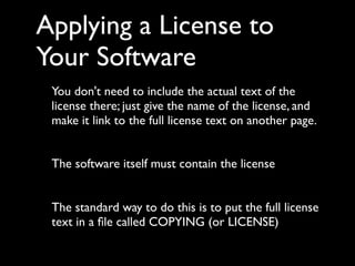Applying a License to
Your Software
 You don't need to include the actual text of the
 license there; just give the name of the license, and
 make it link to the full license text on another page.


 The software itself must contain the license


 The standard way to do this is to put the full license
 text in a ﬁle called COPYING (or LICENSE)
 