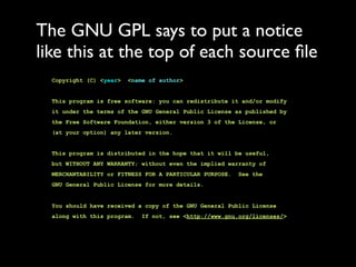 The GNU GPL says to put a notice
like this at the top of each source ﬁle
  Copyright (C) <year>   <name of author>


  This program is free software: you can redistribute it and/or modify
  it under the terms of the GNU General Public License as published by
  the Free Software Foundation, either version 3 of the License, or
  (at your option) any later version.


  This program is distributed in the hope that it will be useful,
  but WITHOUT ANY WARRANTY; without even the implied warranty of
  MERCHANTABILITY or FITNESS FOR A PARTICULAR PURPOSE.   See the
  GNU General Public License for more details.


  You should have received a copy of the GNU General Public License
  along with this program.   If not, see <http://www.gnu.org/licenses/>
 