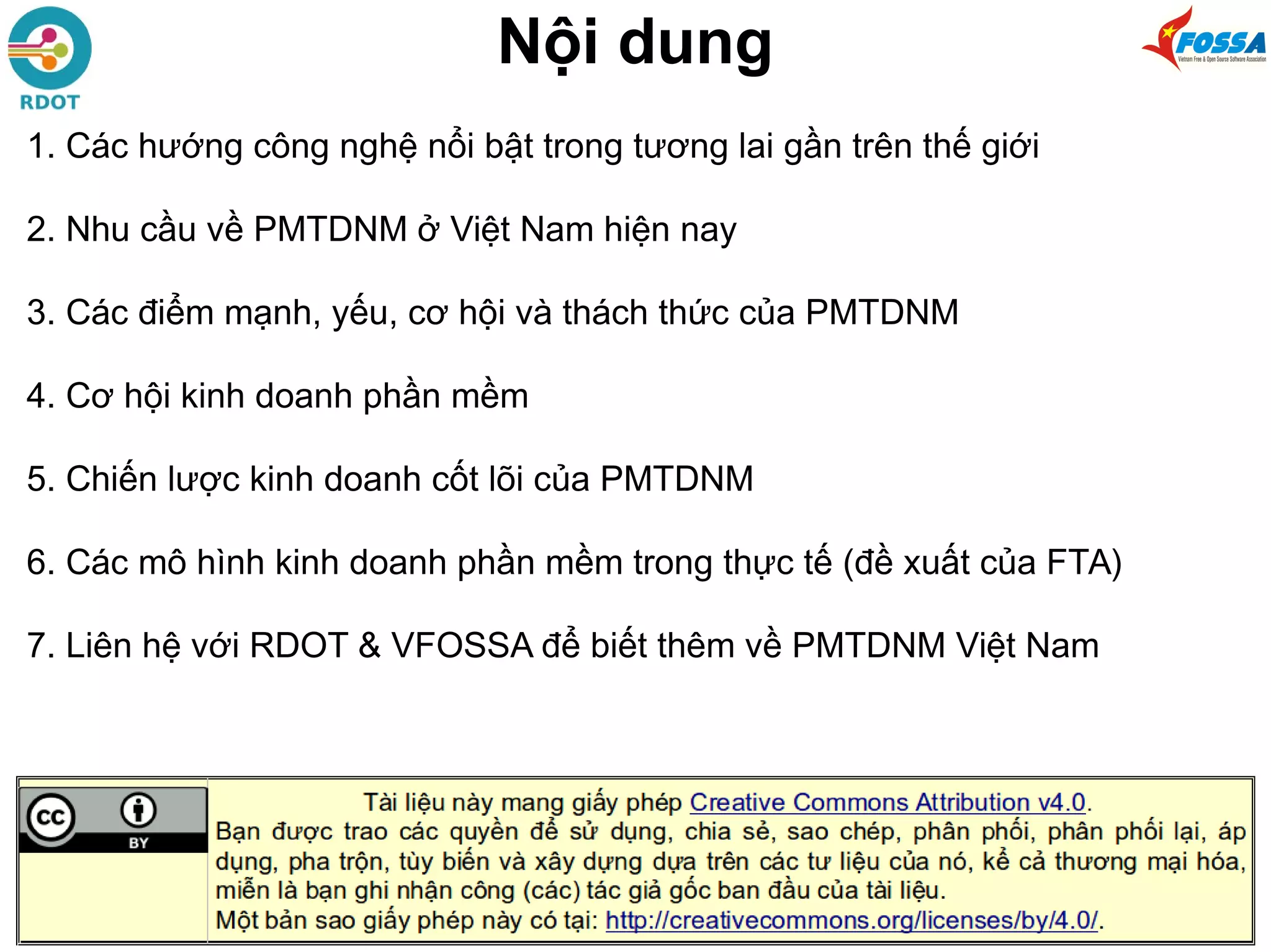 Nội dung
1. Các hướng công nghệ nổi bật trong tương lai gần trên thế giới
2. Nhu cầu về PMTDNM ở Việt Nam hiện nay
3. Các điểm mạnh, yếu, cơ hội và thách thức của PMTDNM
4. Cơ hội kinh doanh phần mềm
5. Chiến lược kinh doanh cốt lõi của PMTDNM
6. Các mô hình kinh doanh phần mềm trong thực tế (đề xuất của FTA)
7. Liên hệ với RDOT & VFOSSA để biết thêm về PMTDNM Việt Nam
 