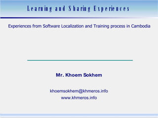 Learning and Sharing Experiences Experiences from Software Localization and Training process in Cambodia បទពិសោធន៍​អំពី​ការ​បកប្រែ និង​បង្រៀន​កម្មវិធី​កុំព្យូទ័រ​នៅ​កម្ពុជា Mr. Khoem Sokhem [email_address] www.khmeros.info 