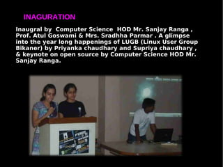 INAGURATION
Inaugral by Computer Science HOD Mr. Sanjay Ranga ,
Prof. Atul Goswami & Mrs. Sradhha Parmar . A glimpse
into the year long happenings of LUGB (Linux User Group
Bikaner) by Priyanka chaudhary and Supriya chaudhary ,
& keynote on open source by Computer Science HOD Mr.
Sanjay Ranga.
 