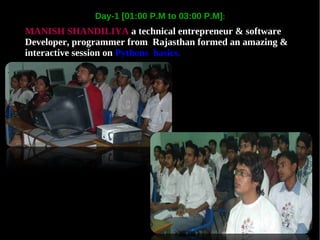 Day-1 [01:00 P.M to 03:00 P.M]:
MANISH SHANDILIYA a technical entrepreneur & software
Developer, programmer from Rajasthan formed an amazing &
interactive session on Pythons basics.
 