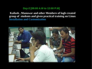 Day-2 [09:00 A.M to 12:00 P.M]
 Kailash , Manuwar and other Members of lugb created
group of students and given practical training on Linux
Installation and Customization
 