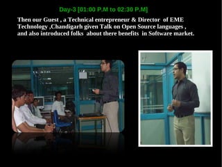 Day-3 [01:00 P.M to 02:30 P.M]
Then our Guest , a Technical entrepreneur & Director of EME
Technology ,Chandigarh given Talk on Open Source languages ,
and also introduced folks about there benefits in Software market.
 