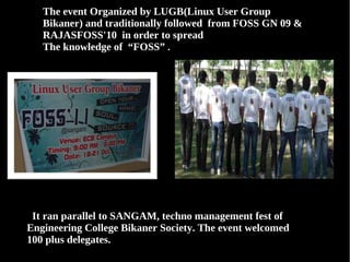 The event Organized by LUGB(Linux User Group
   Bikaner) and traditionally followed from FOSS GN 09 &
   RAJASFOSS'10 in order to spread
   The knowledge of “FOSS” .




 It ran parallel to SANGAM, techno management fest of
Engineering College Bikaner Society. The event welcomed
100 plus delegates.
 