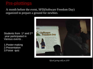 Pre-plottings
 A month before the event, SFD(Software Freedom Day)
 organized to prepare a ground for newbies.




Students from 1st and 2nd
year participated in
Various events .

1.Poster-making
2.Presentation
3.Fosse quiz


                                 Nitesh giving talk on SFD
 