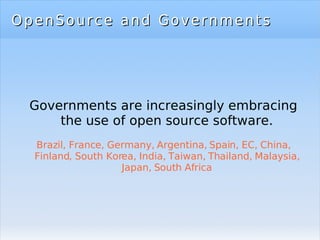 OpenSource and Governments Governments are increasingly embracing the use of open source software. Brazil, France, Germany, Argentina, Spain, EC, China, Finland, South Korea, India, Taiwan, Thailand, Malaysia, Japan, South Africa 