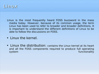 Linux Linux is the most frequently heard FOSS buzzword in the mass media today. However, because of its common usage, the term Linux has been used to refer to broader and broader definitions. It is important to understand the different definitions of Linux to be able to follow the discussions on FOSS. Linux the kernel. Linux the distribution:  contains the Linux kernel at its heart and all the FOSS components required to produce full operating system functionality 