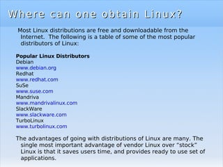 Where can one obtain Linux? Most Linux distributions are free and downloadable from the Internet.  The following is a table of some of the most popular distributors of Linux: Popular Linux Distributors Debian www.debian.org Redhat www.redhat.com SuSe www.suse.com Mandriva www.mandrivalinux.com   SlackWare www.slackware.com   TurboLinux www.turbolinux.com The advantages of going with distributions of Linux are many. The single most important advantage of vendor Linux over “stock” Linux is that it saves users time, and provides ready to use set of applications. 