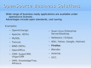 OpenSource Business Solutions Examples: OpenXchange. Apache. (65%) MySQL. Tomcat. BIND (90%). OpenOffice. CRM: SugarCRM, VtigerCRM DMS: KnowledgeTree, Alfresco. OpenSource Business Solutions Suse Linux Enterprise Server/Desktop. Netbeans / Eclipse. Wiki, Yahoo, Google, Hotmail. Firefox . Blender. Asterisk. GCC. Wide range of business ready applications are available under opensource licenses. Advantages include open standards, cost saving. 