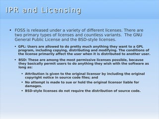 IPR and Licensing FOSS is released under a variety of different licenses. There are two primary types of licenses and countless variants.  The GNU General Public License and the BSD-style licenses. GPL: Users are allowed to do pretty much anything they want to a GPL program, including copying, distributing and modifying. The conditions of the license primarily affect the user when it is distributed to another user.  BSD: These are among the most permissive licenses possible, because they basically permit users to do anything they wish with the software as long as: Attribution is given to the original licensor by including the original copyright notice in source code files; and No attempt is made to sue or hold the original licensor liable for damages. BSD-style licenses do not require the distribution of source code. 