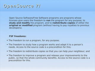 OpenSource ?! Open Source Software/Free Software programs are programs whose licenses give users the freedom to  run  the program for any purpose, to  study and modify  the program, and to  redistribute copies  of either the  original or modified  program (without having to pay royalties to previous developers). FSF freedoms: The freedom to run a program, for any purpose; The freedom to study how a program works and adapt it to a person’s needs. Access to the source code is a precondition for this;  The freedom to redistribute copies so that you can help your  neighbour;  and  The freedom to improve a program and release your improvements to the public, so that the whole community benefits. Access to the source code is a precondition for this. 